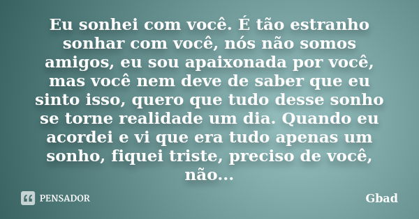 Eu sonhei com você. É tão estranho sonhar com você, nós não somos amigos, eu sou apaixonada por você, mas você nem deve de saber que eu sinto isso, quero que tu... Frase de Gbad.