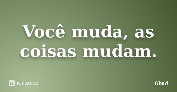 Você muda, as coisas mudam.... Frase de Gbad.