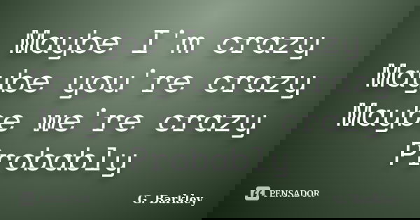 Maybe I'm crazy Maybe you're crazy Maybe we're crazy Probably... Frase de G. Barkley.