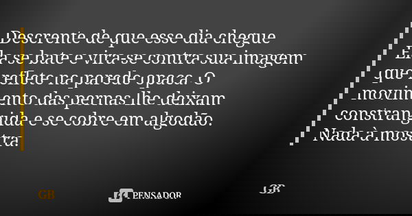 Descrente de que esse dia chegue Ela se bate e vira-se contra sua imagem que reflete na parede opaca. O movimento das pernas lhe deixam constrangida e se cobre ... Frase de GB.