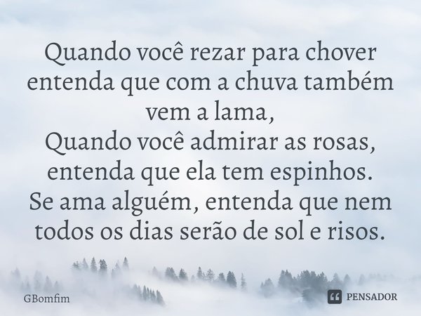 ⁠Quando você rezar para chover entenda que com a chuva também vem a lama,
Quando você admirar as rosas,
entenda que ela tem espinhos.
Se ama alguém, entenda que... Frase de GBomfim.