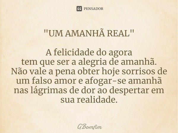"UM AMANHÃ REAL" ⁠A felicidade do agora
tem que ser a alegria de amanhã.
Não vale a pena obter hoje sorrisos de um falso amor e afogar-se amanhã nas l... Frase de GBomfim.