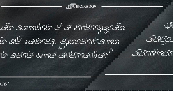 Quão sombrio é a interrupção. Seleção de valores, egocentrismo. Sentimento seria uma alternativa?... Frase de GB.