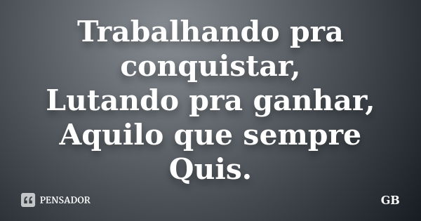 Trabalhando pra conquistar, Lutando pra ganhar, Aquilo que sempre Quis.... Frase de GB.