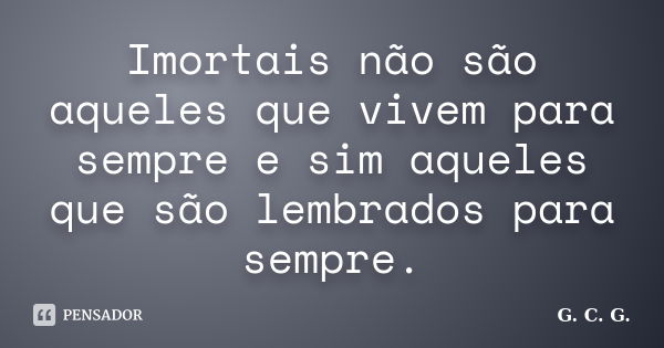 Imortais não são aqueles que vivem para sempre e sim aqueles que são lembrados para sempre.... Frase de G. C. G..