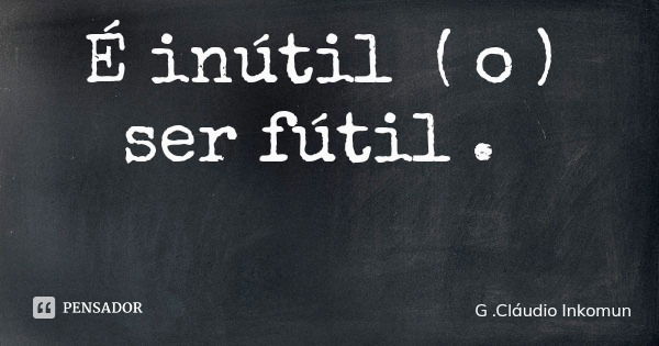 É inútil ( o ) ser fútil .... Frase de G .Cláudio Inkomun.