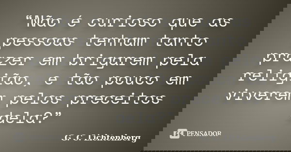 “Não é curioso que as pessoas tenham tanto prazer em brigarem pela religião, e tão pouco em viverem pelos preceitos dela?”... Frase de G. C. Lichtenberg.
