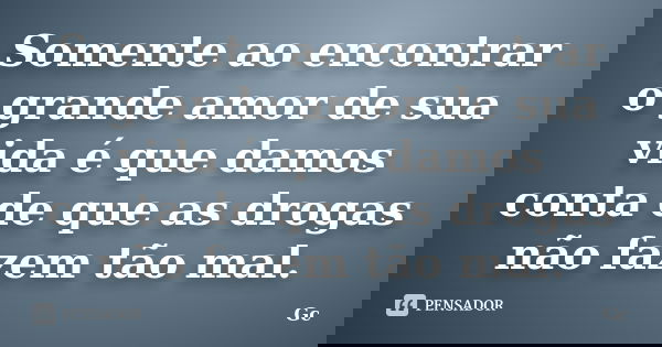 Somente ao encontrar o grande amor de sua vida é que damos conta de que as drogas não fazem tão mal.... Frase de Gc.