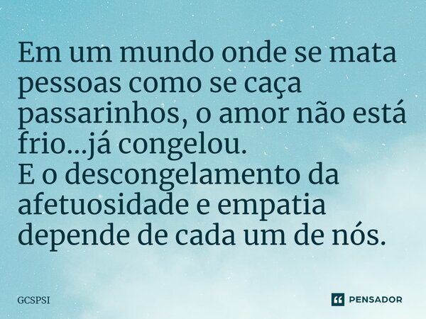 Em um mundo onde se mata pessoas como se caça passarinhos, o amor não está frio...já congelou. E o descongelamento da afetuosidade e empatia depende de cada um ... Frase de GCSPSI.