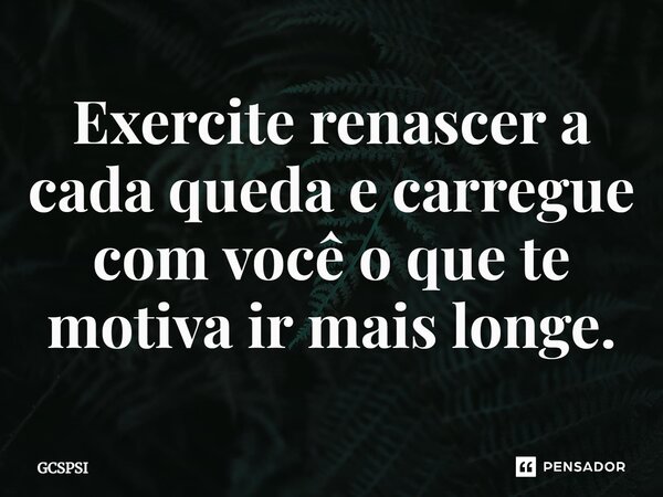 ⁠Exercite renascer a cada queda e carregue com você o que te motiva ir mais longe.... Frase de GCSPSI.