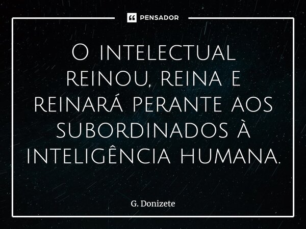 ⁠O intelectual reinou, reina e reinará perante aos subordinados à inteligência humana.... Frase de G. Donizete.