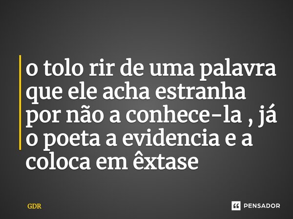 ⁠o tolo rir de uma palavra que ele acha estranha por não a conhece-la , já o poeta a evidencia e a coloca em êxtase... Frase de GDR.