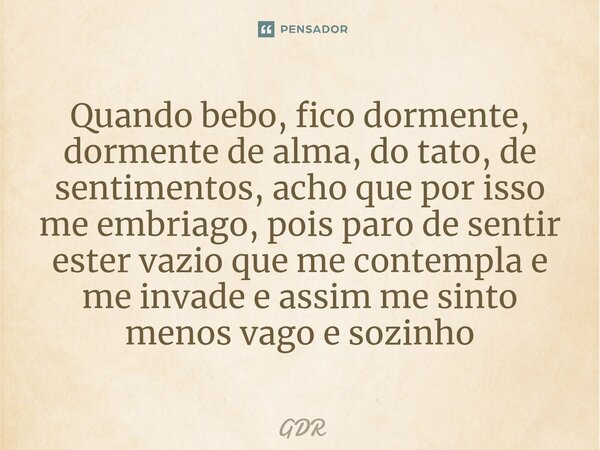 ⁠Quando bebo, fico dormente, dormente de alma, do tato, de sentimentos, acho que por isso me embriago, pois paro de sentir ester vazio que me contempla e me inv... Frase de GDR.