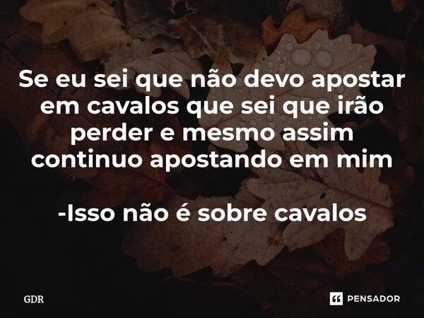 ⁠Se eu sei que não devo apostar em cavalos que sei que irão perder e mesmo assim continuo apostando em mim -Isso não é sobre cavalos... Frase de GDR.