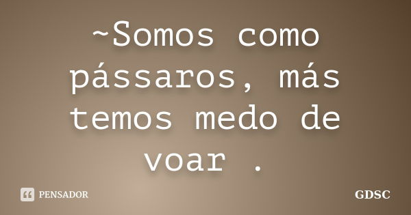 ~Somos como pássaros, más temos medo de voar .... Frase de GDSC.