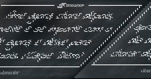 Ame agora, chore depois, aproveite e se importe com o dia de agora, e deixe para chorar depois. (Carpe Diem)... Frase de Gean Amurim.