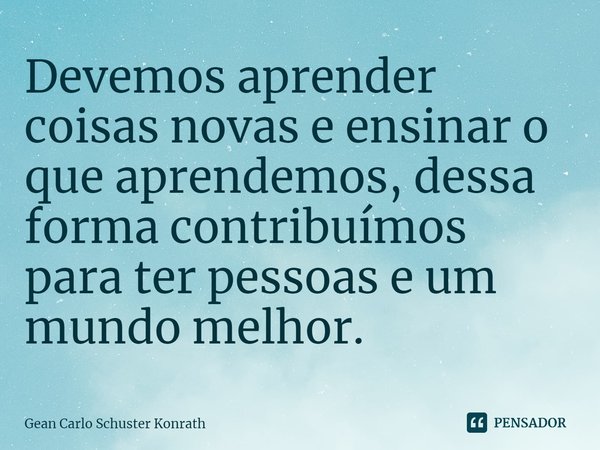 ⁠Devemos aprender coisas novas e ensinar o que aprendemos, dessa forma contribuímos para ter pessoas e um mundo melhor.... Frase de Gean Carlo Schuster Konrath.