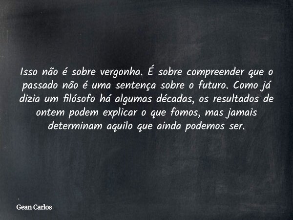 Isso não é sobre vergonha. É sobre compreender que o passado não é uma sentença sobre o futuro. Como já dizia um filósofo há algumas décadas, os resultados de o... Frase de Gean Carlos.