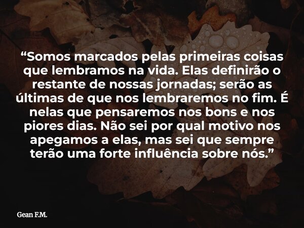 “Somos marcados pelas primeiras coisas que lembramos na vida. Elas definirão o restante de nossas jornadas; serão as últimas de que nos lembraremos no fim. É ne... Frase de Gean F.M..