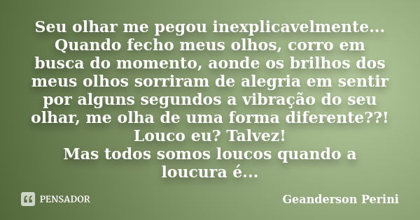 Seu olhar me pegou inexplicavelmente... Quando fecho meus olhos, corro em busca do momento, aonde os brilhos dos meus olhos sorriram de alegria em sentir por al... Frase de Geanderson Perini.