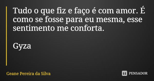 Tudo o que fiz e faço é com amor. É como se fosse para eu mesma, esse sentimento me conforta. Gyza... Frase de Geane Pereira da Silva.