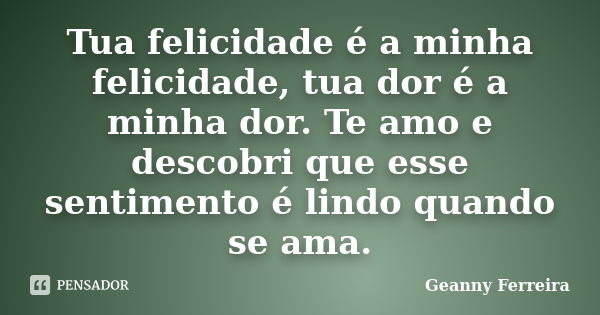 Tua felicidade é a minha felicidade, tua dor é a minha dor. Te amo e descobri que esse sentimento é lindo quando se ama.... Frase de Geanny Ferreira.