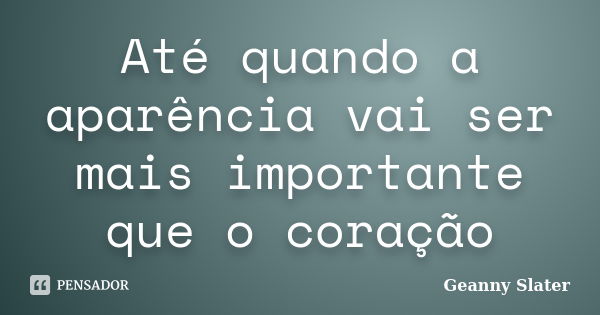 Até quando a aparência vai ser mais importante que o coração... Frase de Geanny Slater.