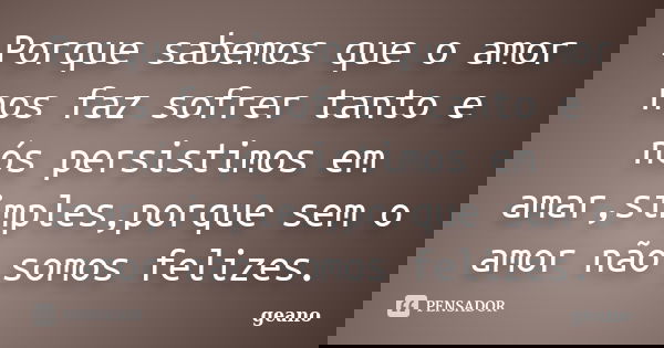 Porque sabemos que o amor nos faz sofrer tanto e nós persistimos em amar,simples,porque sem o amor não somos felizes.... Frase de geano.