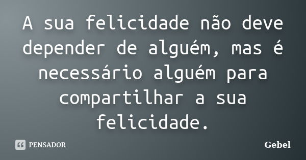 A sua felicidade não deve depender de alguém, mas é necessário alguém para compartilhar a sua felicidade.... Frase de Gebel.