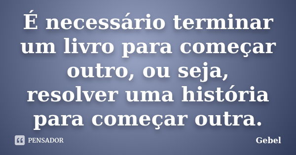 É necessário terminar um livro para começar outro, ou seja, resolver uma história para começar outra.... Frase de Gebel.