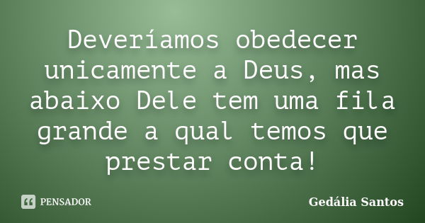 Deveríamos obedecer unicamente a Deus, mas abaixo Dele tem uma fila grande a qual temos que prestar conta!... Frase de Gedália Santos.