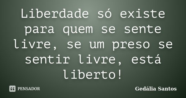 Liberdade só existe para quem se sente livre, se um preso se sentir livre, está liberto!... Frase de Gedália Santos.