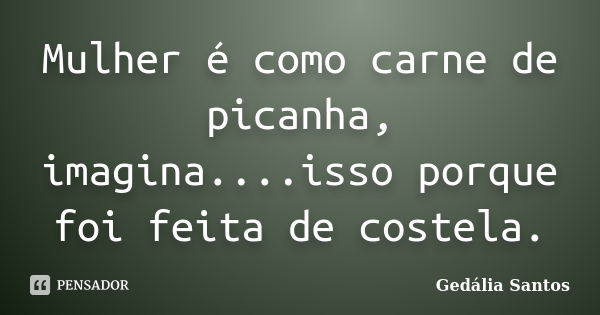 Mulher é como carne de picanha, imagina....isso porque foi feita de costela.... Frase de Gedalia Santos.