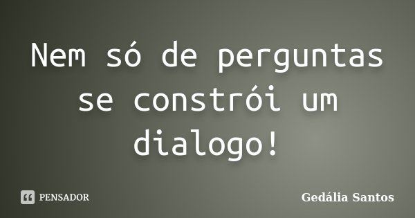 Nem só de perguntas se constrói um dialogo!... Frase de Gedália Santos.