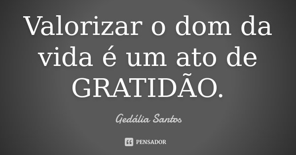 Valorizar o dom da vida é um ato de GRATIDÃO.... Frase de Gedália Santos.