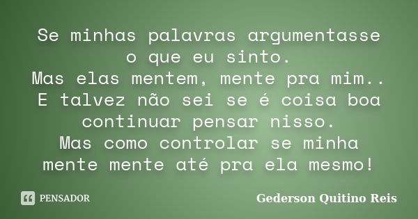 Se minhas palavras argumentasse o que eu sinto. Mas elas mentem, mente pra mim.. E talvez não sei se é coisa boa continuar pensar nisso. Mas como controlar se m... Frase de Gederson Quitino Reis.