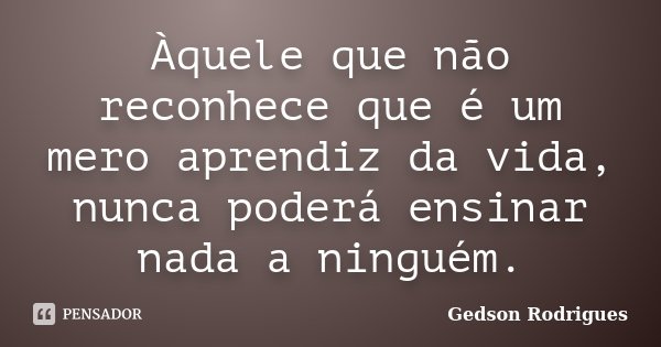 Àquele que não reconhece que é um mero aprendiz da vida, nunca poderá ensinar nada a ninguém.... Frase de Gedson Rodrigues.