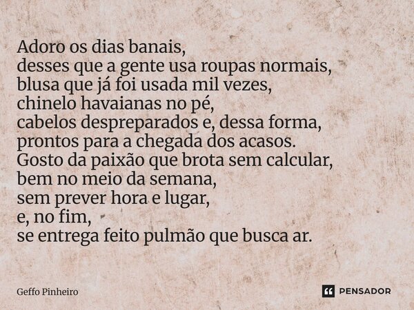 Adoro os dias banais, desses que a gente usa roupas normais, blusa que já foi usada mil vezes, chinelo havaianas no pé, cabelos despreparados e, dessa forma, p... Frase de Geffo Pinheiro.