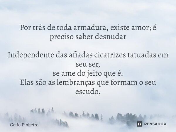 Por trás de toda armadura, existe amor; é preciso saber desnudar Independente das afiadas cicatrizes tatuadas em seu ser, se ame do jeito que é. Elas são as le... Frase de Geffo Pinheiro.