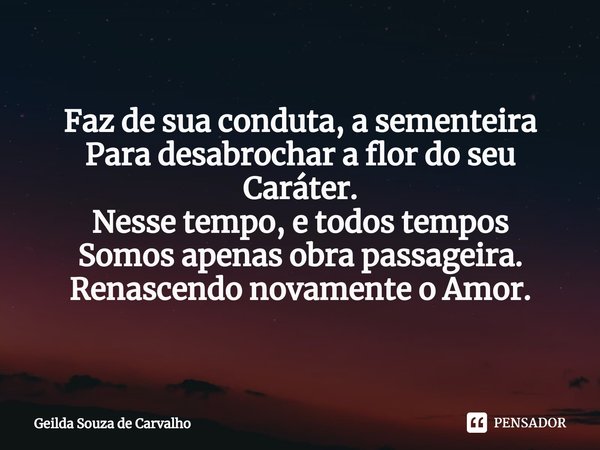 ⁠Faz de sua conduta, a sementeira
Para desabrochar a flor do seu Caráter.
Nesse tempo, e todos tempos
Somos apenas obra passageira.
Renascendo novamente o Amor.... Frase de Geilda Souza de Carvalho.