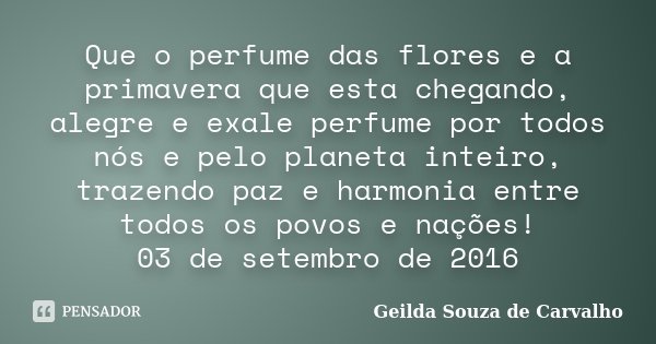 Que o perfume das flores e a primavera que esta chegando, alegre e exale perfume por todos nós e pelo planeta inteiro, trazendo paz e harmonia entre todos os po... Frase de Geilda Souza de Carvalho.