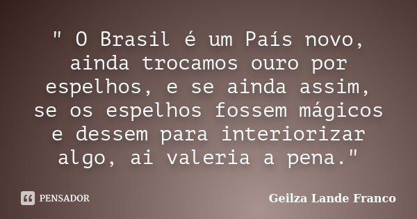 " O Brasil é um País novo, ainda trocamos ouro por espelhos, e se ainda assim, se os espelhos fossem mágicos e dessem para interiorizar algo, ai valeria a ... Frase de Geilza Lande Franco.
