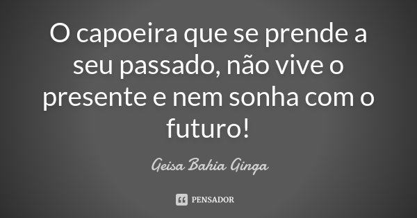 O capoeira que se prende a seu passado, não vive o presente e nem sonha com o futuro!... Frase de Geisa Bahia Ginga.