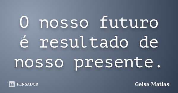 O nosso futuro é resultado de nosso presente.... Frase de Geisa Matias.