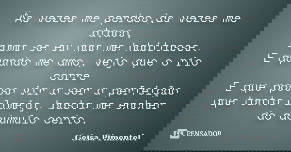 Às vezes me perdoo,às vezes me ataco, como se eu nao me habitasse. E quando me amo, vejo que o rio corre E que posso vir a ser a perfeição que tanto almejo, bas... Frase de Geisa Pimentel.