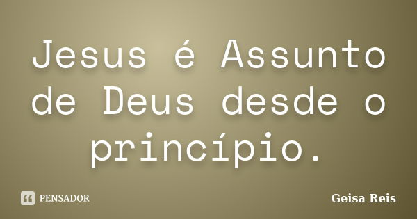 Jesus é Assunto de Deus desde o princípio.... Frase de Geisa Reis.