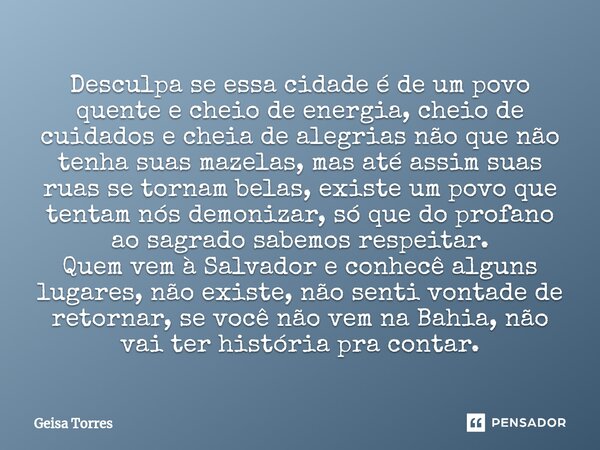 ⁠Desculpa se essa cidade é de um povo quente e cheio de energia, cheio de cuidados e cheia de alegrias não que não tenha suas mazelas, mas até assim suas ruas s... Frase de Geisa Torres.