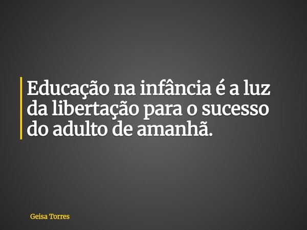 Educação na infância é a luz da libertação para o sucesso do adulto de amanhã.... Frase de Geisa Torres.