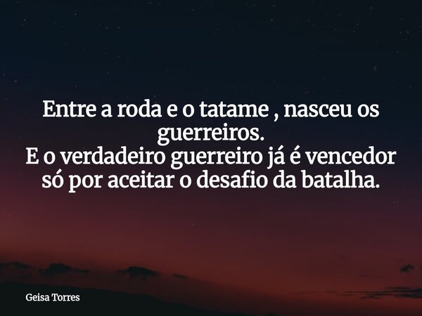 Entre a roda e o tatame , nasceu os guerreiros. E o verdadeiro guerreiro já é vencedor só por aceitar o desafio da batalha.... Frase de Geisa Torres.