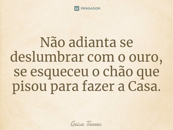 ⁠Não adianta se deslumbrar com o ouro, se esqueceu o chão que pisou para fazer a Casa.... Frase de Geisa Torres.
